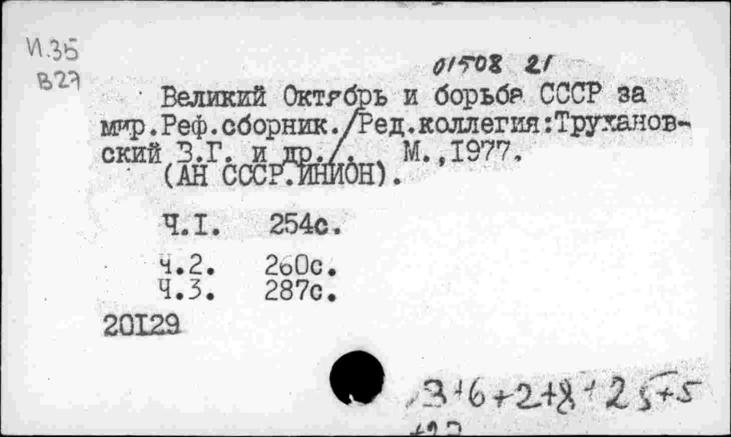 ﻿\Д Чй
о/ю и
Великий Октябрь и борьба СССР за мто. Реф. сборник ./Ре д. коллегия:Труханов-скийВ.Г. и др./. х М.,1977.
• (АН СССМНИбН).
4.1.	254с.
4.2.	2о0с.
4.3.	287с.
20129